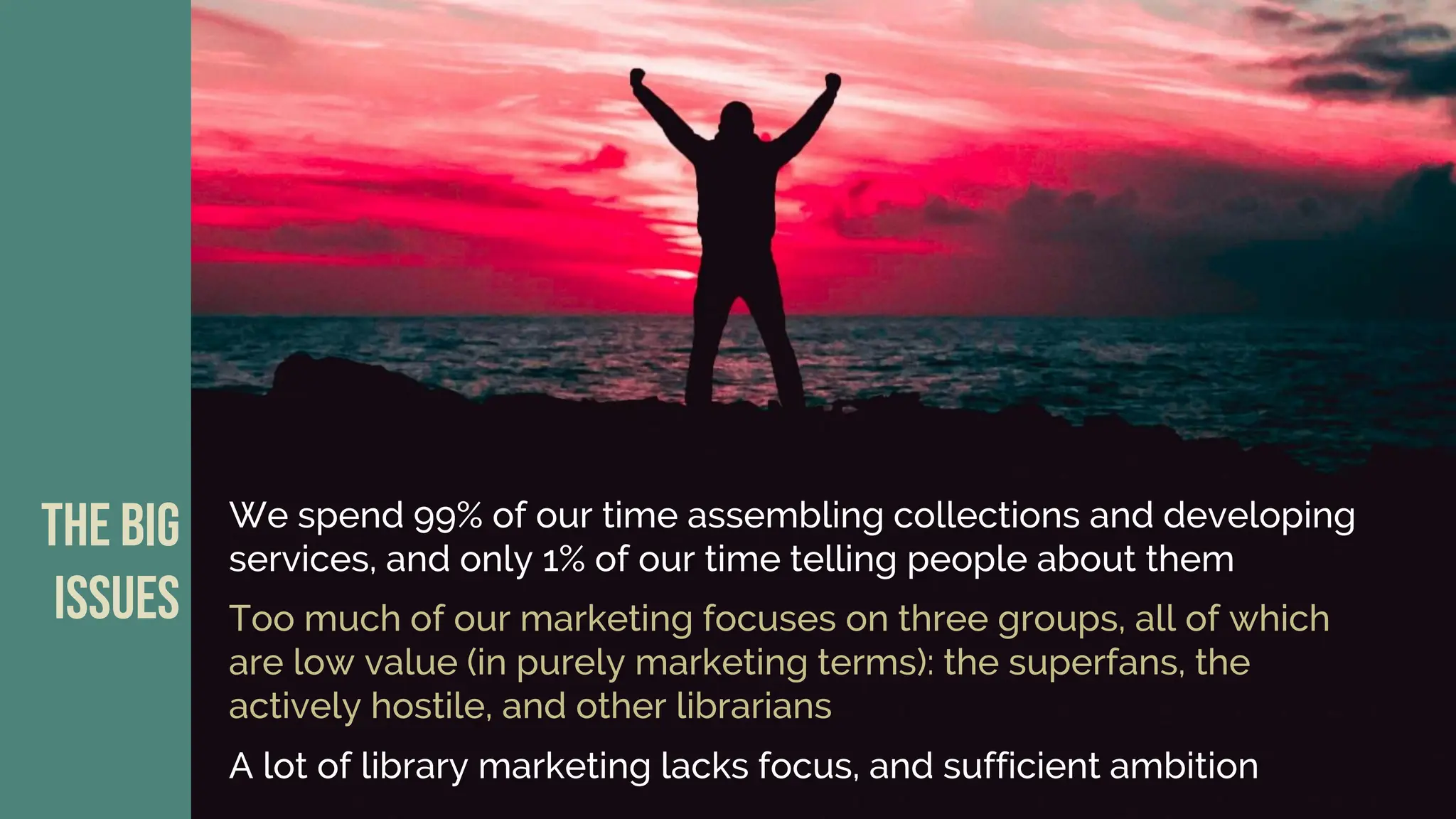 We spend 99% of our time assembling collections and developing
services, and only 1% of our time telling people about them
The big
issues Too much of our marketing focuses on three groups, all of which
are low value (in purely marketing terms): the superfans, the
actively hostile, and other librarians
A lot of library marketing lacks focus, and sufficient ambition
 