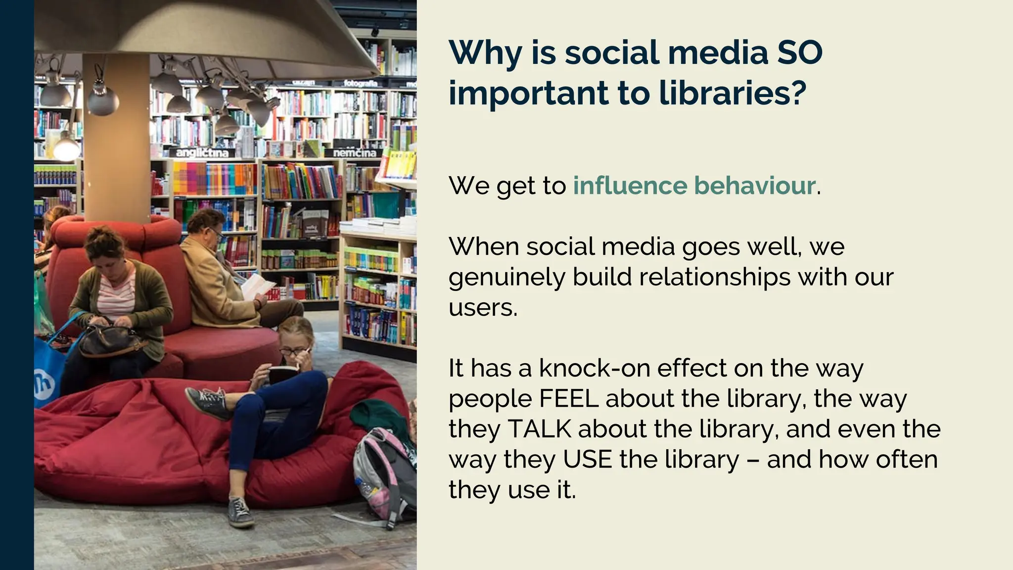 Why is social media SO
important to libraries?
We get to influence behaviour.
When social media goes well, we
genuinely build relationships with our
users.
It has a knock-on effect on the way
people FEEL about the library, the way
they TALK about the library, and even the
way they USE the library – and how often
they use it.
 