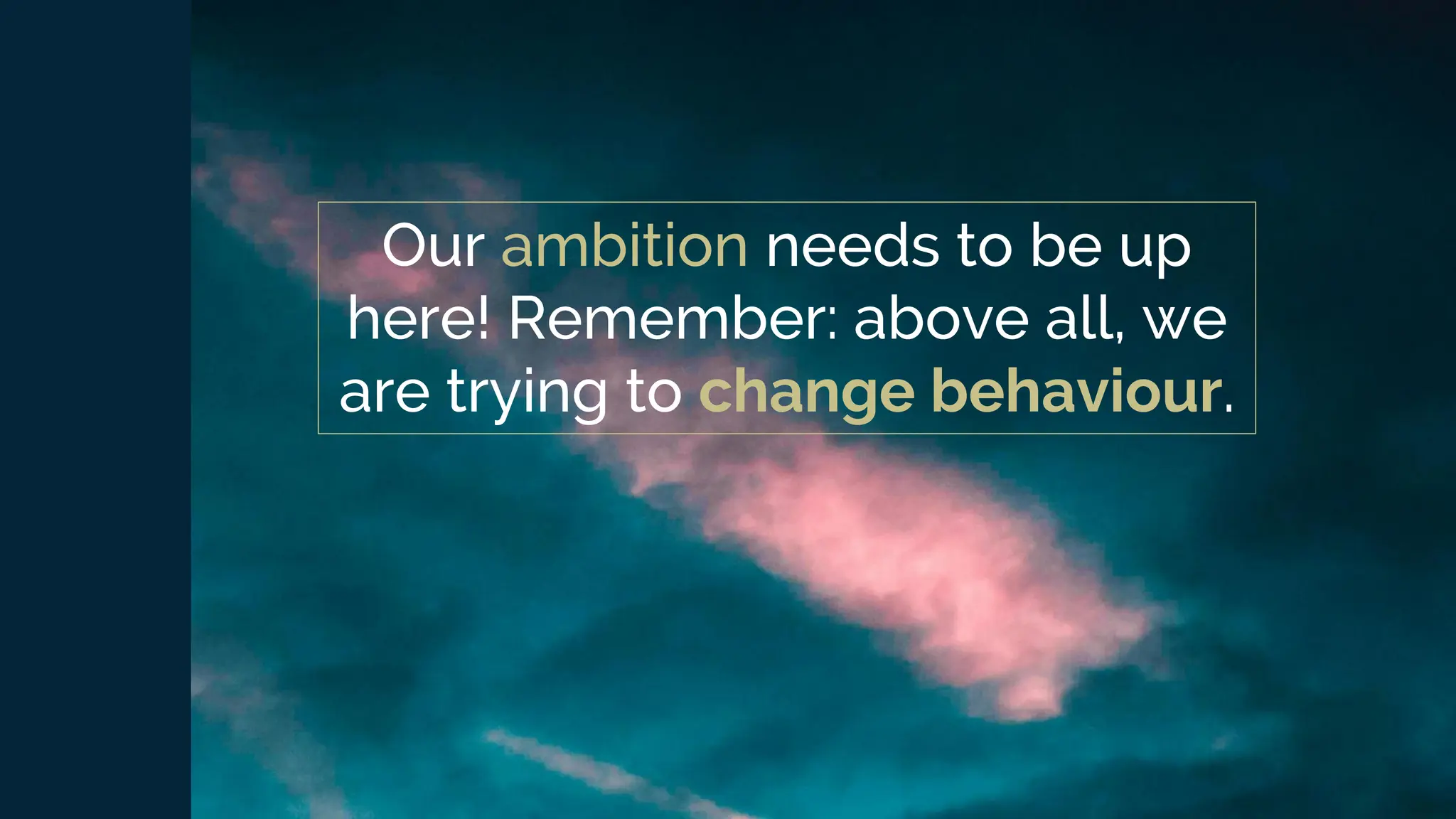 Our ambition needs to be up
here! Remember: above all, we
are trying to change behaviour.
 