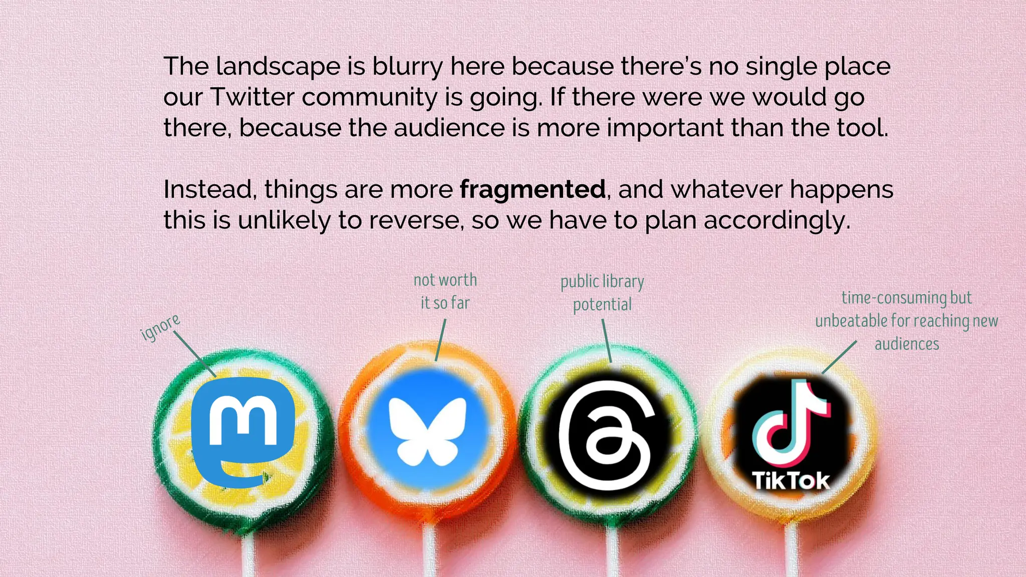 The landscape is blurry here because there’s no single place
our Twitter community is going. If there were we would go
there, because the audience is more important than the tool.
Instead, things are more fragmented, and whatever happens
this is unlikely to reverse, so we have to plan accordingly.
 