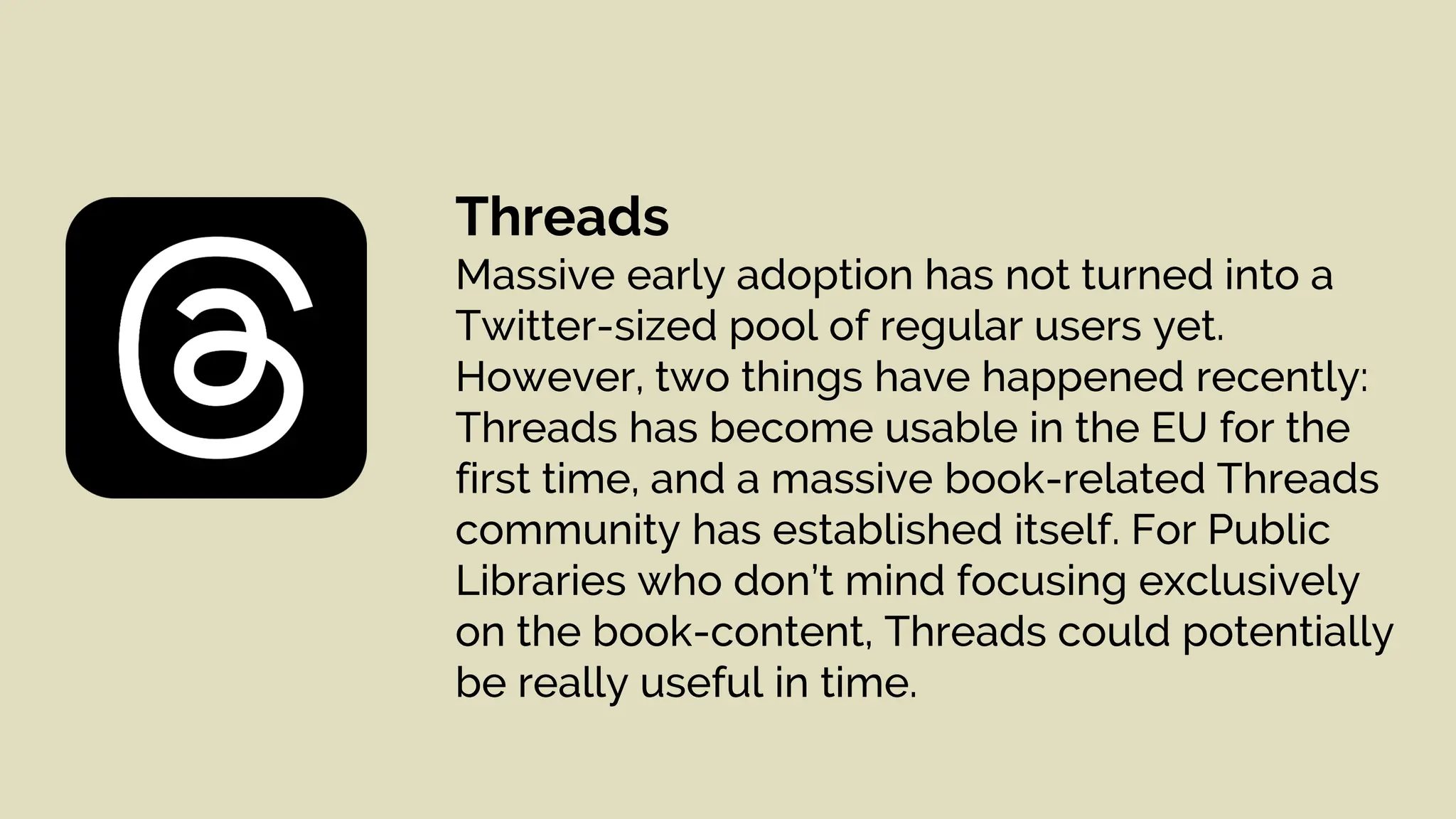 Threads
Massive early adoption has not turned into a
Twitter-sized pool of regular users yet.
However, two things have happened recently:
Threads has become usable in the EU for the
first time, and a massive book-related Threads
community has established itself. For Public
Libraries who don’t mind focusing exclusively
on the book-content, Threads could potentially
be really useful in time.
 