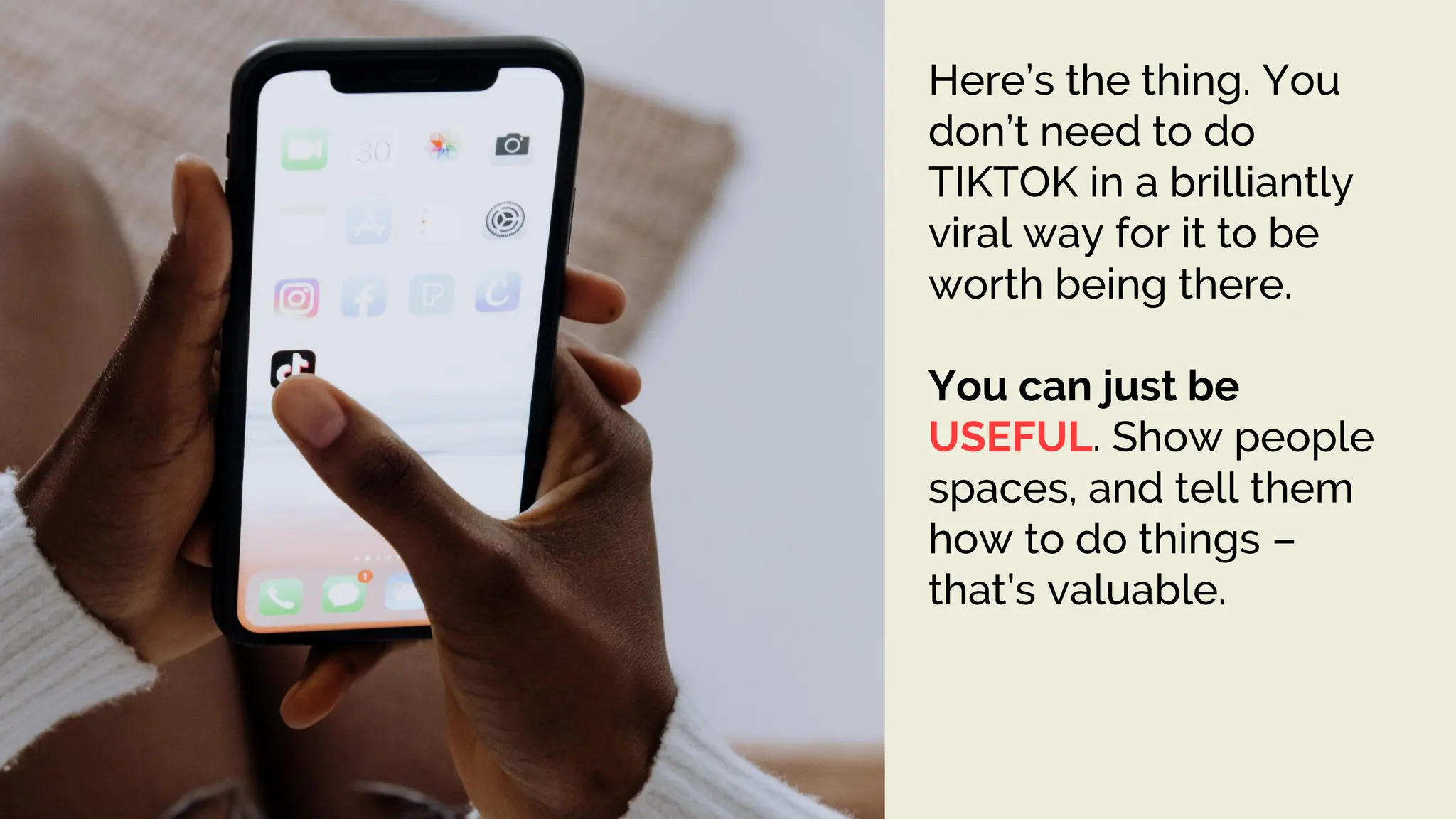 Here’s the thing. You
don’t need to do
TIKTOK in a brilliantly
viral way for it to be
worth being there.
You can just be
USEFUL. Show people
spaces, and tell them
how to do things –
that’s valuable.
 