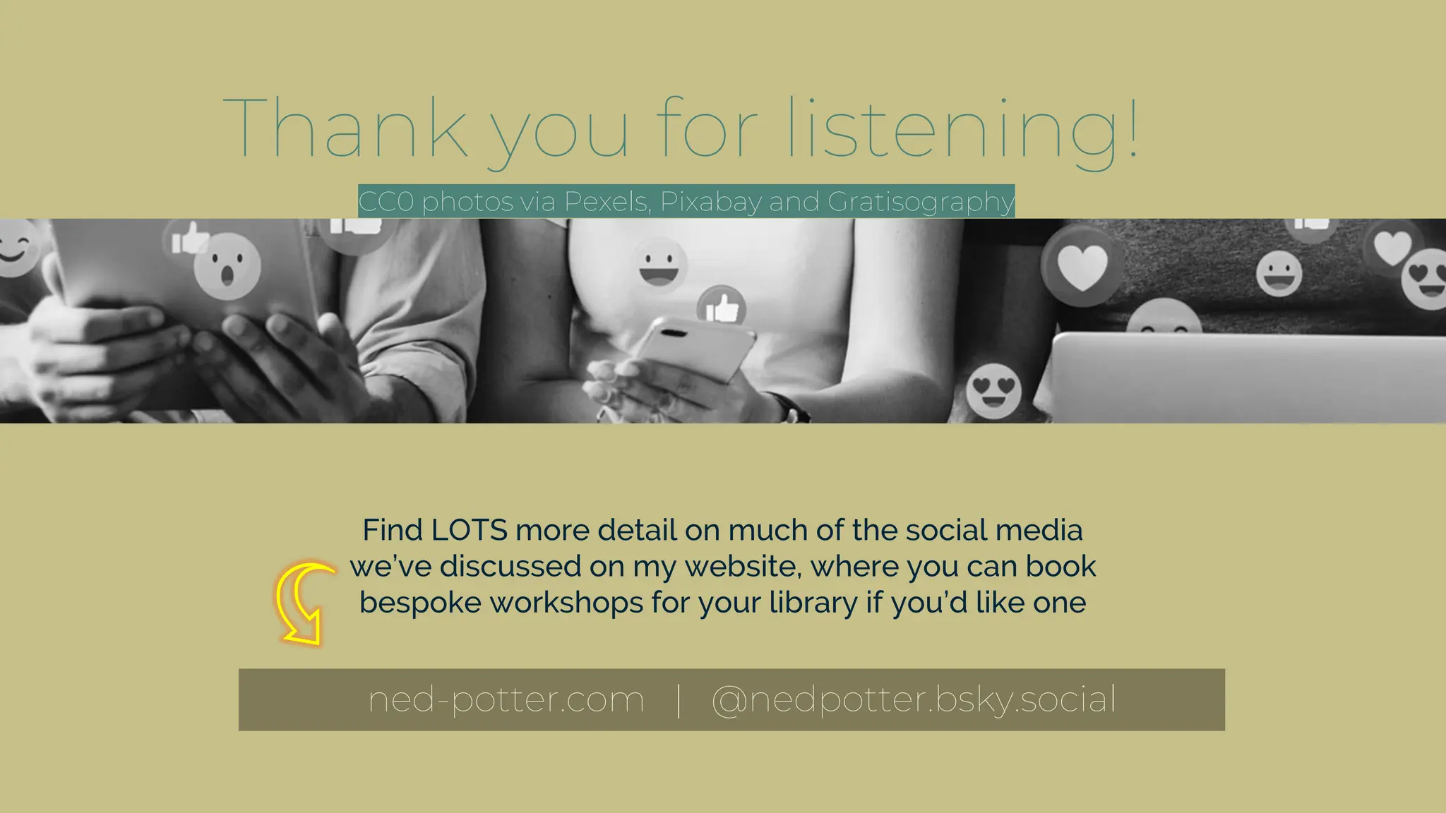 Thank you for listening!
ned-potter.com | @nedpotter.bsky.social
Find LOTS more detail on much of the social media
we’ve discussed on my website, where you can book
bespoke workshops for your library if you’d like one
CC0 photos via Pexels, Pixabay and Gratisography
.
.
.
.
 