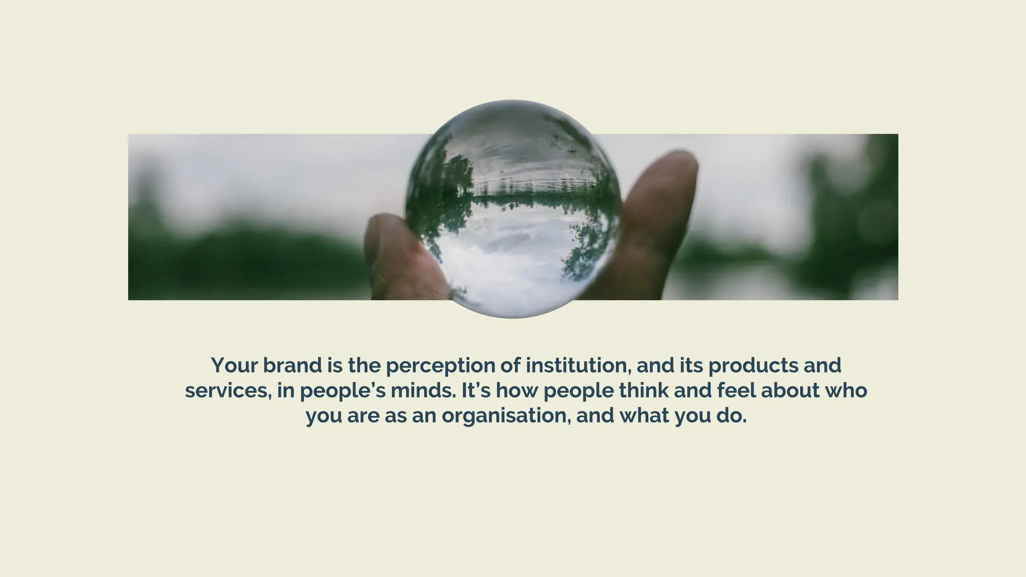 Your brand is the perception of institution, and its products and
services, in people’s minds. It’s how people think and feel about who
you are as an organisation, and what you do.
 