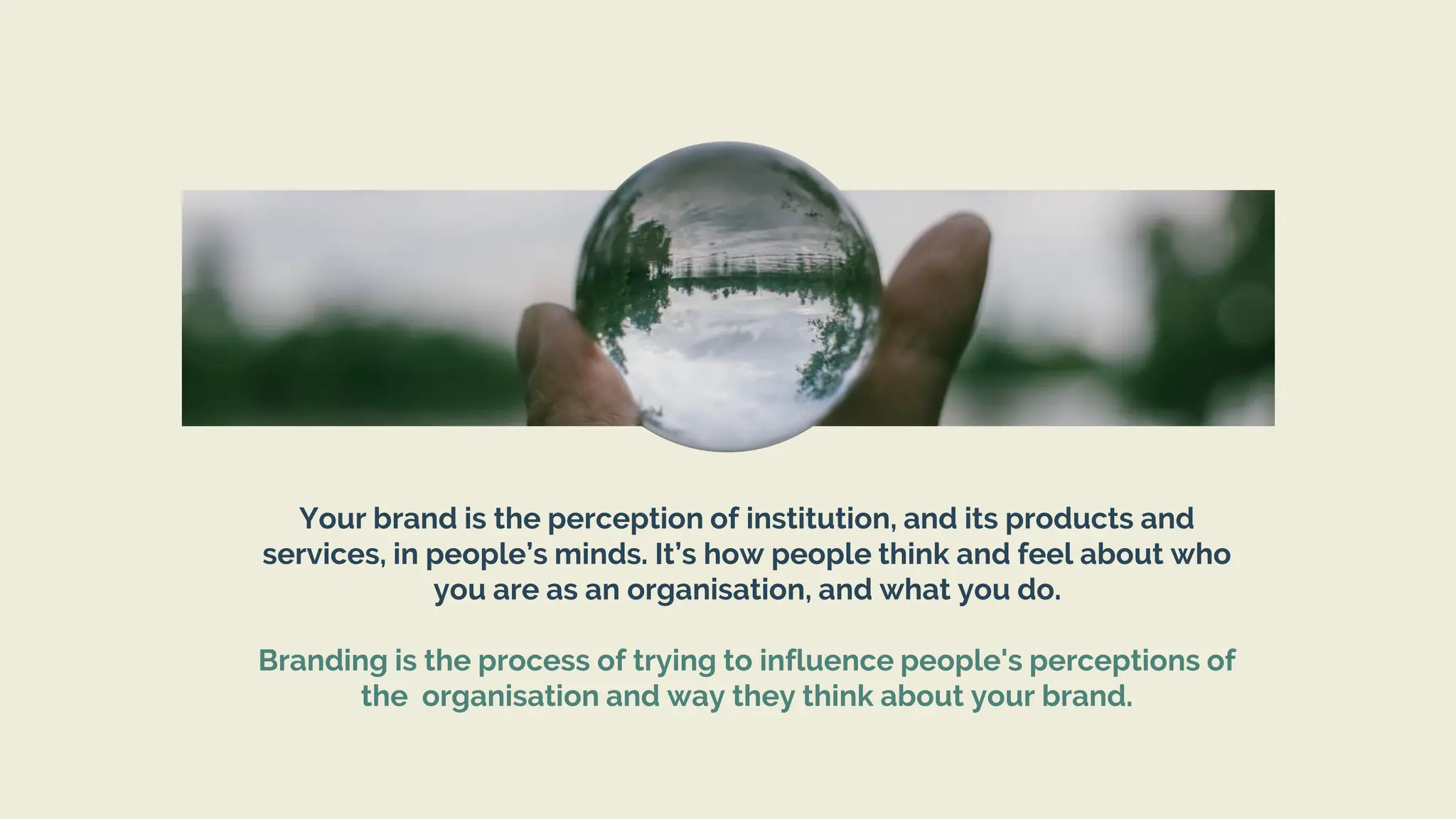 Your brand is the perception of institution, and its products and
services, in people’s minds. It’s how people think and feel about who
you are as an organisation, and what you do.
Branding is the process of trying to influence people's perceptions of
the organisation and way they think about your brand.
 