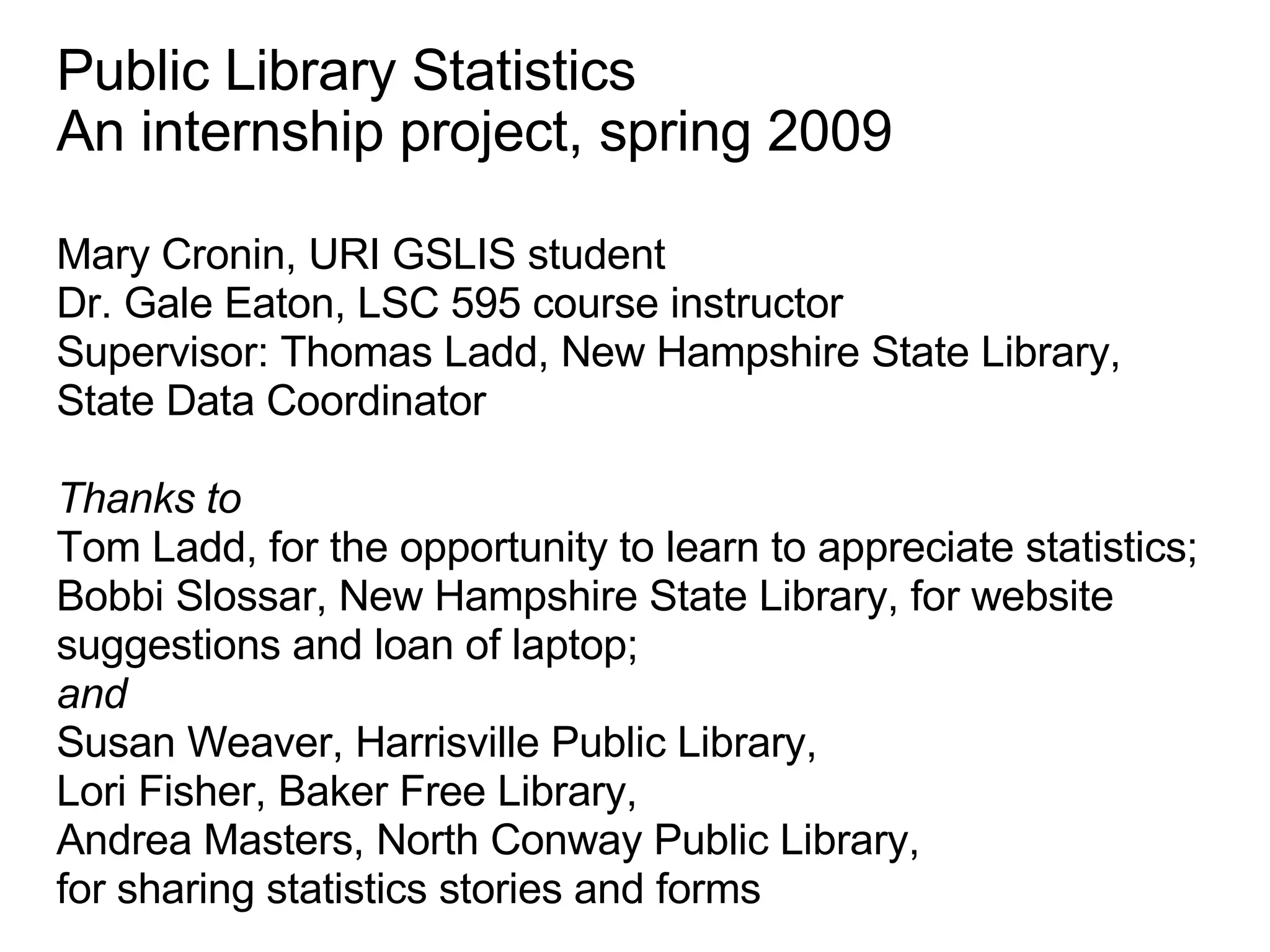 Public Library Statistics An internship project, spring 2009 Mary Cronin, URI GSLIS student Dr. Gale Eaton, LSC 595 course instructor Supervisor: Thomas Ladd, New Hampshire State Library, State Data Coordinator Thanks to  Tom Ladd, for the opportunity to learn to appreciate statistics; Bobbi Slossar, New Hampshire State Library, for website suggestions and loan of laptop; and  Susan Weaver, Harrisville Public Library, Lori Fisher, Baker Free Library, Andrea Masters, North Conway Public Library, for sharing statistics stories and forms  