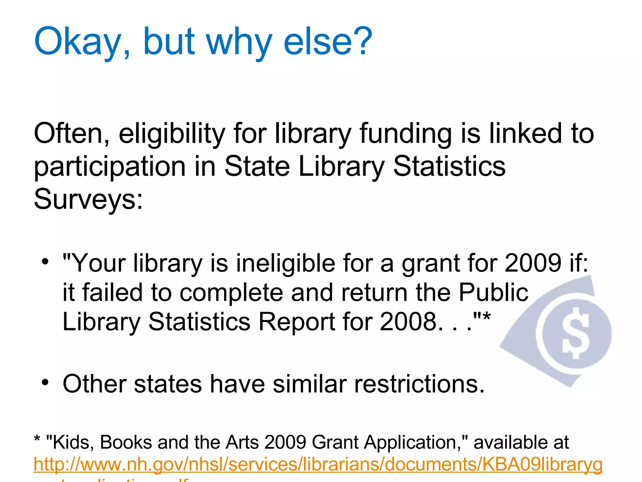 Okay, but why else? Often, eligibility for library funding is linked to participation in State Library Statistics Surveys: "Your library is ineligible for a grant for 2009 if: it failed to complete and return the Public Library Statistics Report for 2008. . ."*   Other states have similar restrictions.   * "Kids, Books and the Arts 2009 Grant Application," available at  http://www.nh.gov/nhsl/services/librarians/documents/KBA09librarygrantapplication.pdf 