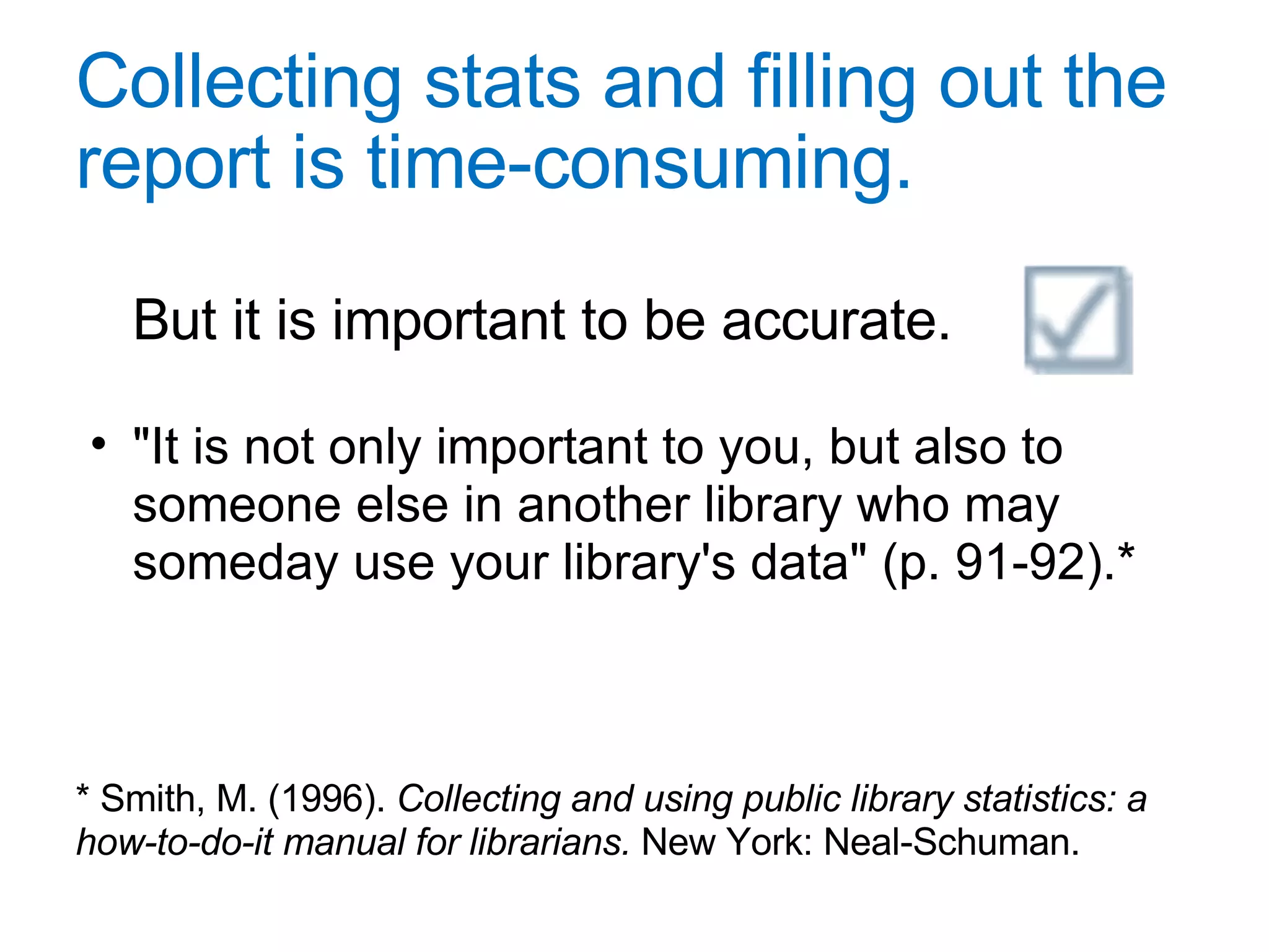 Collecting stats and filling out the report is time-consuming. But it is important to be accurate.  "It is not only important to you, but also to someone else in another library who may someday use your library's data" (p. 91-92).* * Smith, M. (1996).  Collecting and using public library statistics: a how-to-do-it manual for librarians.  New York: Neal-Schuman. 