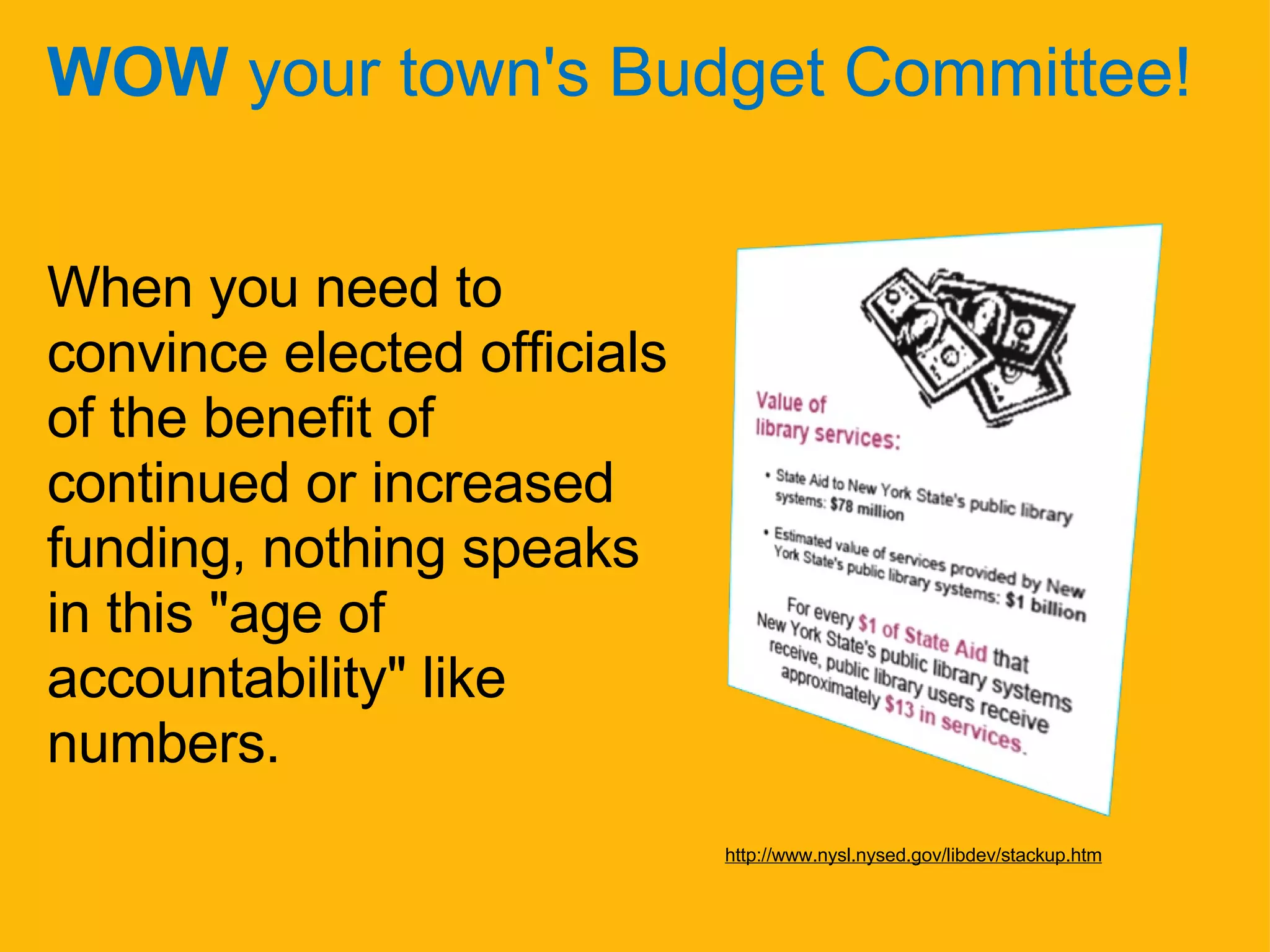 WOW  your town's Budget Committee! When you need to convince elected officials of the benefit of continued or increased funding, nothing speaks in this "age of accountability" like numbers. http://www.nysl.nysed.gov/libdev/stackup.htm 