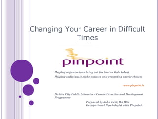 Changing Your Career in Difficult
            Times



       Helping organisations bring out the best in their talent
       Helping individuals make positive and rewarding career choices


                                                          www.pinpoint.ie


       Dublin City Public Libraries – Career Direction and Development
       Programme
                              Prepared by John Deely BA MSc
                              Occupational Psychologist with Pinpoint.
 
