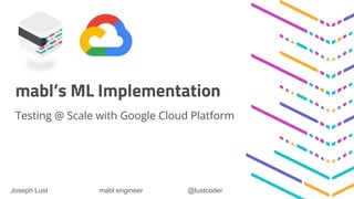 mabl’s ML Implementation
Testing @ Scale with Google Cloud Platform
Joseph Lust mabl engineer @lustcoder
 