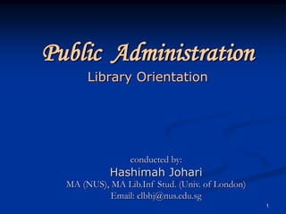 1 Public AdministrationLibrary Orientation conducted by: Hashimah Johari MA (NUS), MA Lib.Inf Stud. (Univ. ofLondon) Email: clbhj@nus.edu.sg 