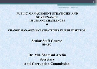 January 4, 2018Dr. Md. Shamsul Arefin
1
PUBLIC MANAGEMENT STRATIGIES AND
GOVERNANCE:
ISSUES AND CHANLENGES
&
CHANGE MANAGEMENT STRATEGIES IN PUBLIC SECTOR
Senior Staff Course
BPATC
Dr. Md. Shamsul Arefin
Secretary
Anti-Corruption Commission
 