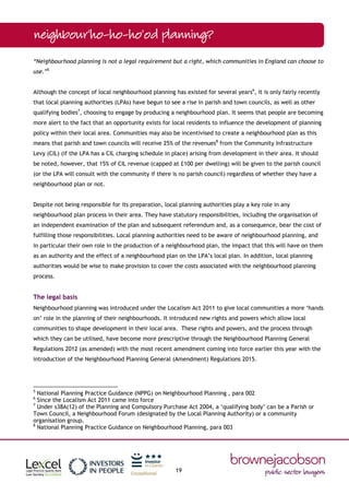 19
“Neighbourhood planning is not a legal requirement but a right, which communities in England can choose to
use.”5
Although the concept of local neighbourhood planning has existed for several years6
, it is only fairly recently
that local planning authorities (LPAs) have begun to see a rise in parish and town councils, as well as other
qualifying bodies7
, choosing to engage by producing a neighbourhood plan. It seems that people are becoming
more alert to the fact that an opportunity exists for local residents to influence the development of planning
policy within their local area. Communities may also be incentivised to create a neighbourhood plan as this
means that parish and town councils will receive 25% of the revenues8
from the Community Infrastructure
Levy (CIL) (if the LPA has a CIL charging schedule in place) arising from development in their area. It should
be noted, however, that 15% of CIL revenue (capped at £100 per dwelling) will be given to the parish council
(or the LPA will consult with the community if there is no parish council) regardless of whether they have a
neighbourhood plan or not.
Despite not being responsible for its preparation, local planning authorities play a key role in any
neighbourhood plan process in their area. They have statutory responsibilities, including the organisation of
an independent examination of the plan and subsequent referendum and, as a consequence, bear the cost of
fulfilling those responsibilities. Local planning authorities need to be aware of neighbourhood planning, and
in particular their own role in the production of a neighbourhood plan, the impact that this will have on them
as an authority and the effect of a neighbourhood plan on the LPA’s local plan. In addition, local planning
authorities would be wise to make provision to cover the costs associated with the neighbourhood planning
process.
The legal basis
Neighbourhood planning was introduced under the Localism Act 2011 to give local communities a more ‘hands
on’ role in the planning of their neighbourhoods. It introduced new rights and powers which allow local
communities to shape development in their local area. These rights and powers, and the process through
which they can be utilised, have become more prescriptive through the Neighbourhood Planning General
Regulations 2012 (as amended) with the most recent amendment coming into force earlier this year with the
introduction of the Neighbourhood Planning General (Amendment) Regulations 2015.
5
National Planning Practice Guidance (NPPG) on Neighbourhood Planning , para 002
6
Since the Localism Act 2011 came into force
7
Under s38A(12) of the Planning and Compulsory Purchase Act 2004, a ‘qualifying body’ can be a Parish or
Town Council, a Neighbourhood Forum (designated by the Local Planning Authority) or a community
organisation group.
8
National Planning Practice Guidance on Neighbourhood Planning, para 003
 