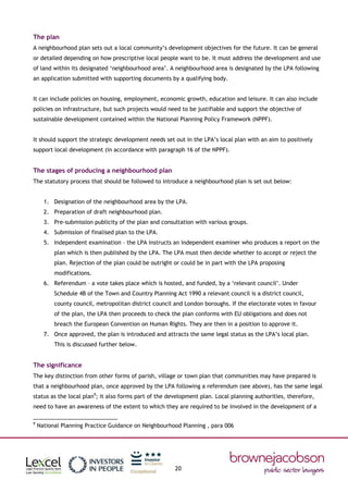 20
The plan
A neighbourhood plan sets out a local community’s development objectives for the future. It can be general
or detailed depending on how prescriptive local people want to be. It must address the development and use
of land within its designated ‘neighbourhood area’. A neighbourhood area is designated by the LPA following
an application submitted with supporting documents by a qualifying body.
It can include policies on housing, employment, economic growth, education and leisure. It can also include
policies on infrastructure, but such projects would need to be justifiable and support the objective of
sustainable development contained within the National Planning Policy Framework (NPPF).
It should support the strategic development needs set out in the LPA’s local plan with an aim to positively
support local development (in accordance with paragraph 16 of the NPPF).
The stages of producing a neighbourhood plan
The statutory process that should be followed to introduce a neighbourhood plan is set out below:
1. Designation of the neighbourhood area by the LPA.
2. Preparation of draft neighbourhood plan.
3. Pre-submission publicity of the plan and consultation with various groups.
4. Submission of finalised plan to the LPA.
5. Independent examination – the LPA instructs an independent examiner who produces a report on the
plan which is then published by the LPA. The LPA must then decide whether to accept or reject the
plan. Rejection of the plan could be outright or could be in part with the LPA proposing
modifications.
6. Referendum – a vote takes place which is hosted, and funded, by a ‘relevant council’. Under
Schedule 4B of the Town and Country Planning Act 1990 a relevant council is a district council,
county council, metropolitan district council and London boroughs. If the electorate votes in favour
of the plan, the LPA then proceeds to check the plan conforms with EU obligations and does not
breach the European Convention on Human Rights. They are then in a position to approve it.
7. Once approved, the plan is introduced and attracts the same legal status as the LPA’s local plan.
This is discussed further below.
The significance
The key distinction from other forms of parish, village or town plan that communities may have prepared is
that a neighbourhood plan, once approved by the LPA following a referendum (see above), has the same legal
status as the local plan9
; it also forms part of the development plan. Local planning authorities, therefore,
need to have an awareness of the extent to which they are required to be involved in the development of a
9
National Planning Practice Guidance on Neighbourhood Planning , para 006
 