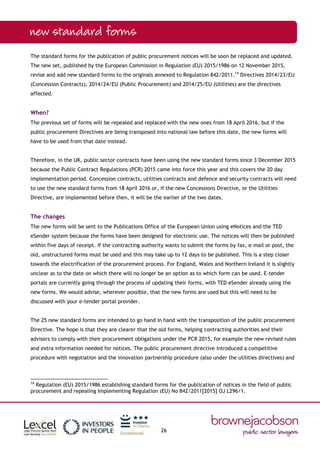 26
The standard forms for the publication of public procurement notices will be soon be replaced and updated.
The new set, published by the European Commission in Regulation (EU) 2015/1986 on 12 November 2015,
revise and add new standard forms to the originals annexed to Regulation 842/2011.14
Directives 2014/23/EU
(Concession Contracts), 2014/24/EU (Public Procurement) and 2014/25/EU (Utilities) are the directives
affected.
When?
The previous set of forms will be repealed and replaced with the new ones from 18 April 2016, but if the
public procurement Directives are being transposed into national law before this date, the new forms will
have to be used from that date instead.
Therefore, in the UK, public sector contracts have been using the new standard forms since 3 December 2015
because the Public Contract Regulations (PCR) 2015 came into force this year and this covers the 20 day
implementation period. Concession contracts, utilities contracts and defence and security contracts will need
to use the new standard forms from 18 April 2016 or, if the new Concessions Directive, or the Utilities
Directive, are implemented before then, it will be the earlier of the two dates.
The changes
The new forms will be sent to the Publications Office of the European Union using eNotices and the TED
eSender system because the forms have been designed for electronic use. The notices will then be published
within five days of receipt. If the contracting authority wants to submit the forms by fax, e-mail or post, the
old, unstructured forms must be used and this may take up to 12 days to be published. This is a step closer
towards the electrification of the procurement process. For England, Wales and Northern Ireland it is slightly
unclear as to the date on which there will no longer be an option as to which form can be used. E-tender
portals are currently going through the process of updating their forms, with TED eSender already using the
new forms. We would advise, wherever possible, that the new forms are used but this will need to be
discussed with your e-tender portal provider.
The 25 new standard forms are intended to go hand in hand with the transposition of the public procurement
Directive. The hope is that they are clearer that the old forms, helping contracting authorities and their
advisors to comply with their procurement obligations under the PCR 2015, for example the new revised rules
and extra information needed for notices. The public procurement directive introduced a competitive
procedure with negotiation and the innovation partnership procedure (also under the utilities directives) and
14
Regulation (EU) 2015/1986 establishing standard forms for the publication of notices in the field of public
procurement and repealing Implementing Regulation (EU) No 842/2011[2015] OJ L296/1.
 