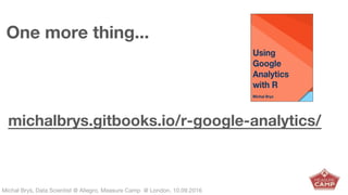 Michał Bryś, Data Scientist @ Allegro, Complexity Garage @ Kraków, 05.02.2016Michał Bryś, Data Scientist @ Allegro, Measure Camp @ London, 10.09.2016
One more thing...
michalbrys.gitbooks.io/r-google-analytics/
 