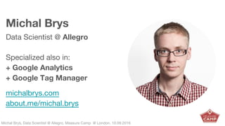 Michał Bryś, Data Scientist @ Allegro, Complexity Garage @ Kraków, 05.02.2016Michał Bryś, Data Scientist @ Allegro, Measure Camp @ London, 10.09.2016
Michal Brys
Data Scientist @ Allegro
Specialized also in:
+ Google Analytics
+ Google Tag Manager
michalbrys.com
about.me/michal.brys
 