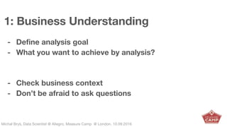 Michał Bryś, Data Scientist @ Allegro, Complexity Garage @ Kraków, 05.02.2016Michał Bryś, Data Scientist @ Allegro, Measure Camp @ London, 10.09.2016
1: Business Understanding
- Define analysis goal
- What you want to achieve by analysis?
- Check business context
- Don’t be afraid to ask questions
 