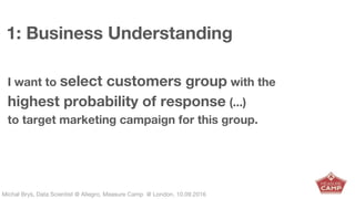 Michał Bryś, Data Scientist @ Allegro, Complexity Garage @ Kraków, 05.02.2016Michał Bryś, Data Scientist @ Allegro, Measure Camp @ London, 10.09.2016
1: Business Understanding
I want to select customers group with the
highest probability of response (...)
to target marketing campaign for this group.
 
