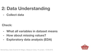 Michał Bryś, Data Scientist @ Allegro, Complexity Garage @ Kraków, 05.02.2016Michał Bryś, Data Scientist @ Allegro, Measure Camp @ London, 10.09.2016
2: Data Understanding
- Collect data
Check:
- What all variables in dataset means
- How about missing values?
- Exploratory data analysis (EDA)
 