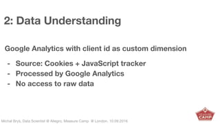 Michał Bryś, Data Scientist @ Allegro, Complexity Garage @ Kraków, 05.02.2016Michał Bryś, Data Scientist @ Allegro, Measure Camp @ London, 10.09.2016
2: Data Understanding
Google Analytics with client id as custom dimension
- Source: Cookies + JavaScript tracker
- Processed by Google Analytics
- No access to raw data
 
