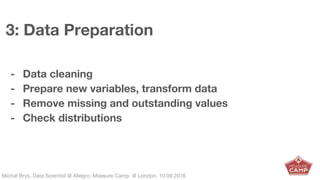 Michał Bryś, Data Scientist @ Allegro, Complexity Garage @ Kraków, 05.02.2016Michał Bryś, Data Scientist @ Allegro, Measure Camp @ London, 10.09.2016
3: Data Preparation
- Data cleaning
- Prepare new variables, transform data
- Remove missing and outstanding values
- Check distributions
 