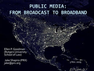 Public Media:  From Broadcast to Broadband Ellen P. Goodman (Rutgers University School of Law)  Jake Shapiro (PRX)jake@prx.org 3 Nov. 2009 