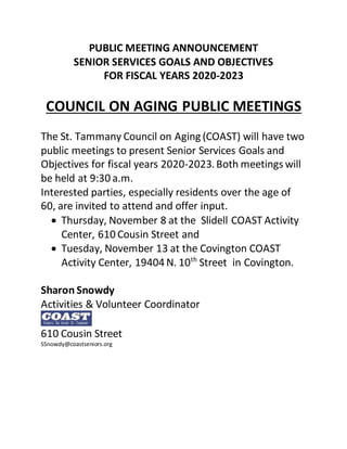PUBLIC MEETING ANNOUNCEMENT
SENIOR SERVICES GOALS AND OBJECTIVES
FOR FISCAL YEARS 2020-2023
COUNCIL ON AGING PUBLIC MEETINGS
The St. Tammany Council on Aging (COAST) will have two
public meetings to present Senior Services Goals and
Objectives for fiscal years 2020-2023. Both meetings will
be held at 9:30 a.m.
Interested parties, especially residents over the age of
60, are invited to attend and offer input.
 Thursday, November 8 at the Slidell COAST Activity
Center, 610 Cousin Street and
 Tuesday, November 13 at the Covington COAST
Activity Center, 19404 N. 10th
Street in Covington.
Sharon Snowdy
Activities & Volunteer Coordinator
610 Cousin Street
SSnowdy@coastseniors.org
 