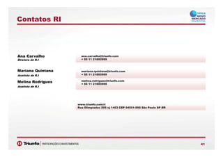 Contatos RI
Ana Carvalho
Diretora de R.I
ana.carvalho@triunfo.com
+ 55 11 21693999Diretora de R.I
Mariana Quintana
Analista de R.I
mariana.quintana@triunfo.com
+ 55 11 21693999
Melina Rodrigues
Analista de R.I
melina.rodrigues@triunfo.com
+ 55 11 21693999
www.triunfo.com/ri
Rua Olimpíadas 205 cj 1403 CEP 04551-000 São Paulo SP BR
4141
 
