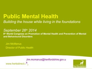Public Mental Health 
Building the house while living in the foundations 
September 26th 2014 
8th World Congress on Promotion of Mental Health and Prevention of Mental 
and Behavioural Disorders 
Jim McManus 
Director of Public Health 
Jim.mcmanus@hertfordshire.gov.u 
k 
www.hertsdirect.org 
 
