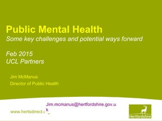 www.hertsdirect.org
Public Mental Health
Some key challenges and potential ways forward
Feb 2015
UCL Partners
Jim McManus
Director of Public Health
Jim.mcmanus@hertfordshire.gov.u
k
 