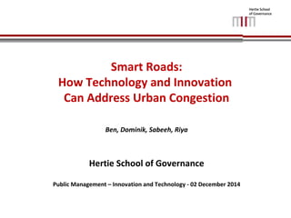 Smart Roads: 
How Technology and Innovation 
Can Address Urban Congestion 
Ben, Dominik, Sabeeh, Riya 
Hertie School of Governance 
Public Management – Innovation and Technology - 02 December 2014 
 