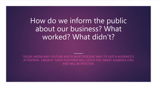 How do we inform the public
about our business? What
worked? What didn’t?
SOCIAL MEDIA AND YOUTUBE ADD IS MOST EFFICIENT WAY TO CATCH AUDIENCE’S
ATTENTION. I BELIEVE THESE PLATFORM WILL CATCH THE TARGET AUDIENCE EYES
AND WILL BE EFFECTIVE.
 