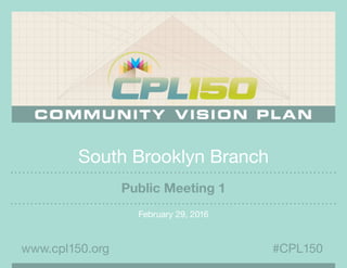 South Brooklyn Branch
February 29, 2016
#CPL150www.cpl150.org
Public Meeting 1
 