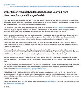 publicnews.co
http://publicnews.co/discussion/32/cyber-security-expert-addressed-lessons-learned-from-hurricane-sandy-at-chicago-confab
Cyber Security Expert Addressed Lessons Learned from
Hurricane Sandy at Chicago Confab
Hurricane Sandy provided a real-time, real life example of what can happen with almost any disaster. In particular, it
showed the flaws and strengths of computer network based controls for a variety of systems ranging from gas pumps
at a convenience store to the controls operating the largest utility.
The lessons of Sandy were thoroughly discussed on Sept. 25 in Chicago at the ASIS International conference by
cyber security guru Raj Goel. Mr. Goel said the devastation wrought on the infrastructure of the region and the
rebuilding efforts gave computer experts there an up close and personal view of what can happen.
“Now this was a natural disaster and look what happened. If this had been a terrorist attack, it could have been just
as bad. If it had been a concerted attack on the computer systems which ran the utilities and other services, the
actual property destruction would be less, but the damage overall would be extremely bad,” he said.
With power, water and gas systems increasingly run by computer and over the Internet, if hackers took control of
those systems they could cause power outages, cut water off and in combination with gas line regulations, possibly
create huge fires, he said.
“This is real. This is not some pie-in-the sky make believe kind of stuff. If computer techs do not keep security
protocols in place and current and constantly monitor for threats and attacks, a disaster is going to happen,” Mr. Goel
said. “At the conference, I’ll discuss ways to make systems more secure and keep them that way.”
“Many of the tools to protect our organizations and users are deployed and in use already. Join the conference as I
share techniques from our peers in making the best use of our past investments to mitigate these risks and more,” he
said.
The ASIS International conference was Sept. 24-27 at McCormick Place, Chicago. Apple co-founder Steve Wozniack
and former Australia Prime Minister John Howard are the keynote speakers. For more information about the
conference visit https://www.securityexpo.org/Pages/default.aspx .
ABOUT RAJ GOEL - Raj Goel, CISSP, is an IT and information security expert with over 20 years of experience
developing security solutions for the banking, financial services, health care, and pharmaceutical industries. A well-
known authority on regulations and compliance issues, Raj has presented at information security conferences across
the USA and Canada.
For more information about Mr. Goel and his work, please visit www.brainlink.com . For more information about ASIS,
visit https://www.asisonline.org .
0 0 New
 
