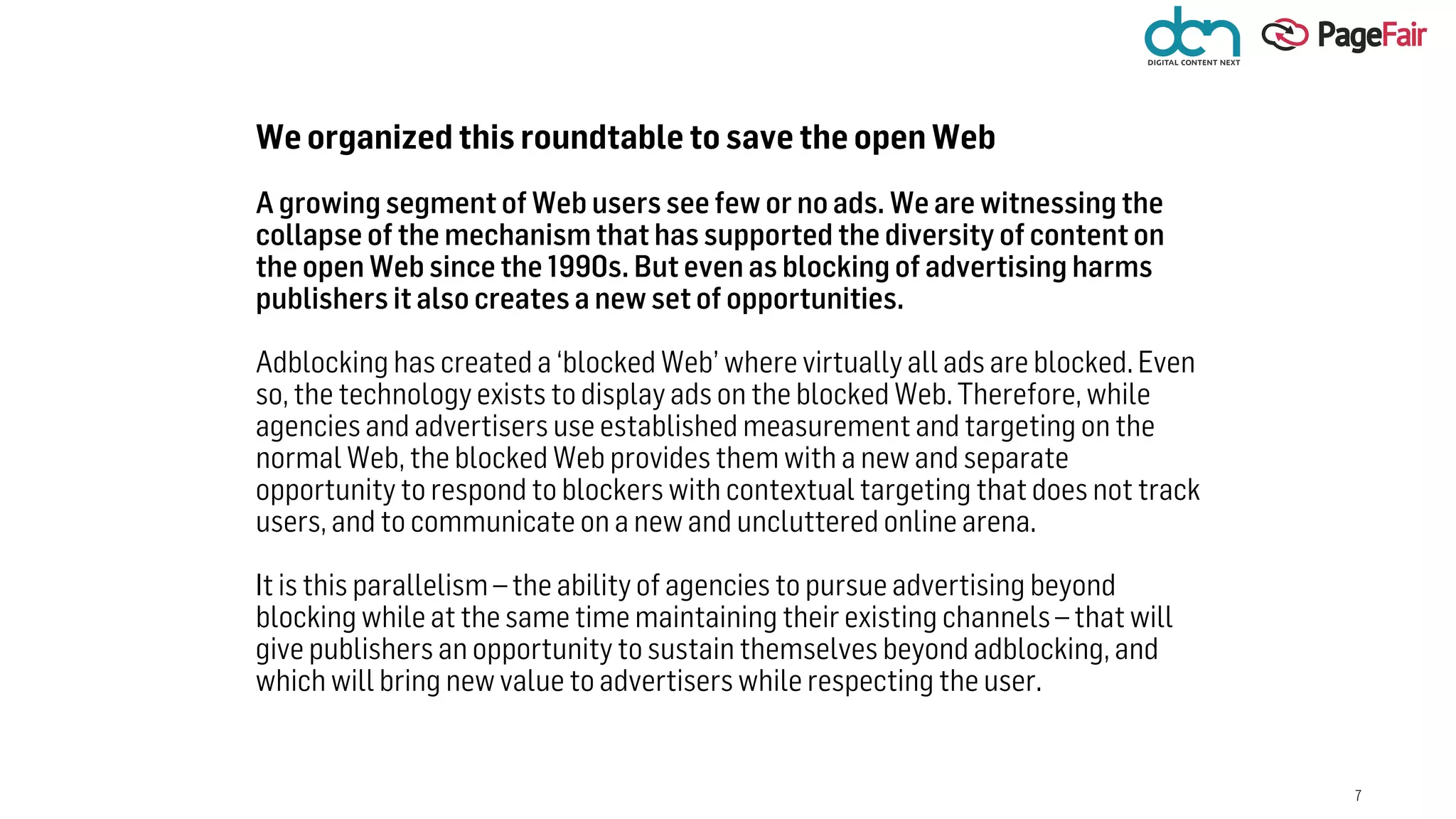 7
We organized this roundtable to save the open Web
A growing segment of Web users see few or no ads. We are witnessing the
collapse of the mechanism that has supported the diversity of content on
the open Web since the 1990s. But even as blocking of advertising harms
publishers it also creates a new set of opportunities.
Adblocking has created a ‘blocked Web’ where virtually all ads are blocked. Even
so, the technology exists to display ads on the blocked Web. Therefore, while
agencies and advertisers use established measurement and targeting on the
normal Web, the blocked Web provides them with a new and separate
opportunity to respond to blockers with contextual targeting that does not track
users, and to communicate on a new and uncluttered online arena.
It is this parallelism – the ability of agencies to pursue advertising beyond
blocking while at the same time maintaining their existing channels – that will
give publishers an opportunity to sustain themselves beyond adblocking, and
which will bring new value to advertisers while respecting the user.
 