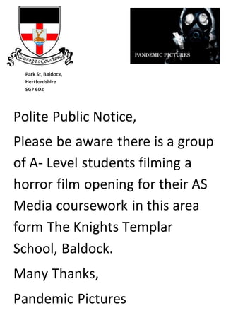 i th
Park St, Baldock,
Hertfordshire
SG7 6DZ
Polite Public Notice,
Please be aware there is a group
of A- Level students filming a
horror film opening for their AS
Media coursework in this area
form The Knights Templar
School, Baldock.
Many Thanks,
Pandemic Pictures
 