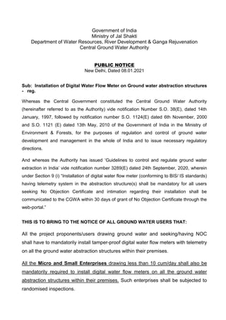 Government of India
Ministry of Jal Shakti
Department of Water Resources, River Development & Ganga Rejuvenation
Central Ground Water Authority
PUBLIC NOTICE
New Delhi, Dated 08.01.2021
Sub: Installation of Digital Water Flow Meter on Ground water abstraction structures
- reg.
Whereas the Central Government constituted the Central Ground Water Authority
(hereinafter referred to as the Authority) vide notification Number S.O. 38(E), dated 14th
January, 1997, followed by notification number S.O. 1124(E) dated 6th November, 2000
and S.O. 1121 (E) dated 13th May, 2010 of the Government of India in the Ministry of
Environment & Forests, for the purposes of regulation and control of ground water
development and management in the whole of India and to issue necessary regulatory
directions.
And whereas the Authority has issued ‘Guidelines to control and regulate ground water
extraction in India’ vide notification number 3289(E) dated 24th September, 2020, wherein
under Section 9 (i) “Installation of digital water flow meter (conforming to BIS/ IS standards)
having telemetry system in the abstraction structure(s) shall be mandatory for all users
seeking No Objection Certificate and intimation regarding their installation shall be
communicated to the CGWA within 30 days of grant of No Objection Certificate through the
web-portal.”
THIS IS TO BRING TO THE NOTICE OF ALL GROUND WATER USERS THAT:
All the project proponents/users drawing ground water and seeking/having NOC
shall have to mandatorily install tamper-proof digital water flow meters with telemetry
on all the ground water abstraction structures within their premises.
All the Micro and Small Enterprises drawing less than 10 cum/day shall also be
mandatorily required to install digital water flow meters on all the ground water
abstraction structures within their premises. Such enterprises shall be subjected to
randomised inspections.
 