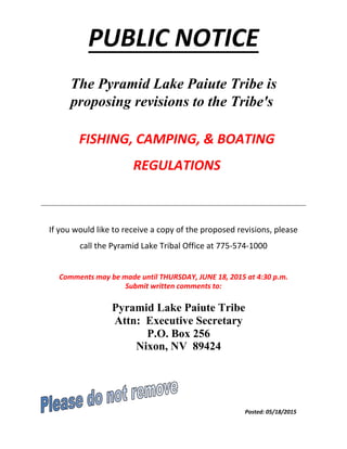 PUBLIC NOTICE
The Pyramid Lake Paiute Tribe is
proposing revisions to the Tribe's
FISHING, CAMPING, & BOATING
REGULATIONS
If you would like to receive a copy of the proposed revisions, please
call the Pyramid Lake Tribal Office at 775-574-1000
Comments may be made until THURSDAY, JUNE 18, 2015 at 4:30 p.m.
Submit written comments to:
Pyramid Lake Paiute Tribe
Attn: Executive Secretary
P.O. Box 256
Nixon, NV 89424
Posted: 05/18/2015
 