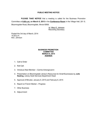 PUBLIC MEETING NOTICE
PLEASE TAKE NOTICE that a meeting is called for the Business Promotion
Committee at 9:00 a.m. on March 6, 2015 in the Conference Room in the Village Hall, 201 S.
Bloomingdale Road, Bloomingdale, Illinois 60l08.
/s/ Mary E. Johnson
Recording Secretary
Posted the 3rd day of March, 2014
10:30 p.m.
M.E. Johnson
BUSINESS PROMOTION
COMMITTEE
MARCH 6, 2015
AGENDA
1. Call to Order
2. Roll Call:
3. Introduce New Member – Carmie Antongiovanni
4. Presentation on Bloomingdale Library’s Resources for Small Businesses by Julie
Keating, Library Adult Services Department Head
5. Approval of Minutes: January 9, 2015 and February 6, 2015
6. Report on French Market – Progress
7. Other Business
8. Adjournment
 