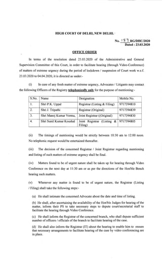 HIGH COURT OF DELHI, NEW DELHI.. 

No. ,s1 RGIDHC/2020
Dated : 23.03.2020
OFFICE ORDER
In terms .of the resolution dated 23.03.2020 of the Administrative and General
Supervision Committee of this Court, in order to facilitate hearing -(through VideO-Conference)
of matters of extreme urgency during the period of lockdown / suspension of Court work w.e.f.
23.03.2020 to 04.04.2020, it is directed as under:­
(i) In case of any fresh matter of extreme urgency, Advocates / Litigants may contact
the following ,Officers of the Registry telephonically only for the purpose of nlentioning:­
Designation Mobile No.
Uppal Registrar (Listing & Filing) 9717394810
2. Shri J. Tripathi Registrar (Original) 9717394839
3. Shri Manoj Kumar Verma, Joint Registrar «Original) 9717394830
4. Shri Sunil Kumar Koushal Joint Registrar (Listing & 9717394805
Filing)
(ii) The timings of mentioning would be strictly between 10:30 am to 12:00 noon.
No telephonic request would be entertained thereafter.
(iii) The decision of the concerned Registrar / Joint Registrar regarding mentioning
and listing of such matters ofextreme urgency shall be final.
(iv) Matters found to be of urgent nature shall be taken up for hearing through Video
Conference on the next day at 11 :30 am or as per the directions of the Hon'ble Bench
hearing such matters.
(v) Whenever any matter is found to be of urgent nature, the Registrar (Listing
/ Filing) shall take the following steps:­
(a) He shall intimate the concerned Advocate about the date and time of listing..
(b) He shall, after ascertaining the availability of the Hon'ble Judges for hearing of the
matter, inform their PS to take necessary steps to depute court/secretarial staff to
facilitate the hearing through Video Conference.
(c) He shall inform the Registrar of the concerned branch, who shall depute sufficient
number ofofficers / officials ofthe branch to facilitate hearing ofthe case.
(d)' He shall also inform the Registrar (IT) about the hearing to enable him to .ensure
that necessary arrangements to facilitate hearing of the case by video conferencing are
in place. .
 