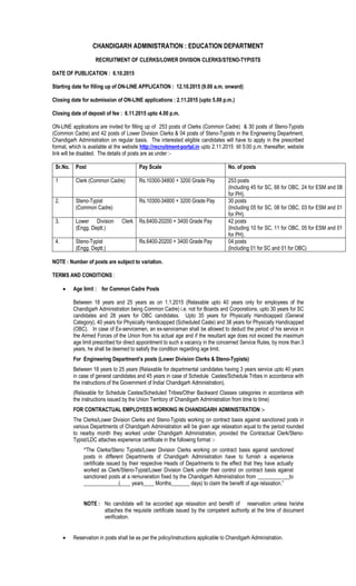 CHANDIGARH ADMINISTRATION : EDUCATION DEPARTMENT
RECRUITMENT OF CLERKS/LOWER DIVISION CLERKS/STENO-TYPISTS
DATE OF PUBLICATION : 6.10.2015
Starting date for filling up of ON-LINE APPLICATION : 12.10.2015 (9.00 a.m. onward)
Closing date for submission of ON-LINE applications : 2.11.2015 (upto 5.00 p.m.)
Closing date of deposit of fee : 6.11.2015 upto 4.00 p.m.
ON-LINE applications are invited for filling up of 253 posts of Clerks (Common Cadre) & 30 posts of Steno-Typists
(Common Cadre) and 42 posts of Lower Division Clerks & 04 posts of Steno-Typists in the Engineering Department,
Chandigarh Administration on regular basis. The interested eligible candidates will have to apply in the prescribed
format, which is available at the website http://recruitment-portal.in upto 2.11.2015 till 5:00 p.m. thereafter, website
link will be disabled. The details of posts are as under :-
Sr.No. Post Pay Scale No. of posts
1 Clerk (Common Cadre) Rs.10300-34800 + 3200 Grade Pay 253 posts
(Including 45 for SC, 68 for OBC, 24 for ESM and 08
for PH).
2. Steno-Typist
(Common Cadre)
Rs.10300-34800 + 3200 Grade Pay 30 posts
(Including 05 for SC, 08 for OBC, 03 for ESM and 01
for PH).
3. Lower Division Clerk
(Engg. Deptt.)
Rs.6400-20200 + 3400 Grade Pay 42 posts
(Including 10 for SC, 11 for OBC, 05 for ESM and 01
for PH).
4. Steno-Typist
(Engg. Deptt.)
Rs.6400-20200 + 3400 Grade Pay 04 posts
(Including 01 for SC and 01 for OBC)
NOTE : Number of posts are subject to variation.
TERMS AND CONDITIONS :
· Age limit : for Common Cadre Posts
Between 18 years and 25 years as on 1.1.2015 (Relaxable upto 40 years only for employees of the
Chandigarh Administration being Common Cadre) i.e. not for Boards and Corporations, upto 30 years for SC
candidates and 28 years for OBC candidates. Upto 35 years for Physically Handicapped (General
Category), 40 years for Physically Handicapped (Scheduled Caste) and 38 years for Physically Handicapped
(OBC). In case of Ex-servicemen, an ex-serviceman shall be allowed to deduct the period of his service in
the Armed Forces of the Union from his actual age and if the resultant age does not exceed the maximum
age limit prescribed for direct appointment to such a vacancy in the concerned Service Rules, by more than 3
years, he shall be deemed to satisfy the condition regarding age limit.
For Engineering Department’s posts (Lower Division Clerks & Steno-Typists)
Between 18 years to 25 years (Relaxable for departmental candidates having 3 years service upto 40 years
in case of general candidates and 45 years in case of Schedule Castes/Schedule Tribes in accordance with
the instructions of the Government of India/ Chandigarh Administration).
(Relaxable for Schedule Castes/Scheduled Tribes/Other Backward Classes categories in accordance with
the instructions issued by the Union Territory of Chandigarh Administration from time to time)
FOR CONTRACTUAL EMPLOYEES WORKING IN CHANDIGARH ADMINISTRATION :-
The Clerks/Lower Division Clerks and Steno-Typists working on contract basis against sanctioned posts in
various Departments of Chandigarh Administration will be given age relaxation equal to the period rounded
to nearby month they worked under Chandigarh Administration, provided the Contractual Clerk/Steno-
Typist/LDC attaches experience certificate in the following format :-
“The Clerks/Steno Typists/Lower Division Clerks working on contract basis against sanctioned
posts in different Departments of Chandigarh Administration have to furnish a experience
certificate issued by their respective Heads of Departments to the effect that they have actually
worked as Clerk/Steno-Typist/Lower Division Clerk under their control on contract basis against
sanctioned posts at a remuneration fixed by the Chandigarh Administration from ____________to
_____________(____ years____ Months_______ days) to claim the benefit of age relaxation.”
NOTE : No candidate will be accorded age relaxation and benefit of reservation unless he/she
attaches the requisite certificate issued by the competent authority at the time of document
verification.
· Reservation in posts shall be as per the policy/instructions applicable to Chandigarh Administration.
 