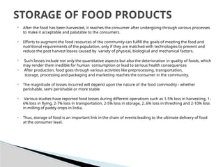  After the food has been harvested, it reaches the consumer after undergoing through various processes
to make it acceptable and palatable to the consumers.
 Efforts to augment-the food resources of the community can fulfill the goals of meeting the food and
nutritional requirements of the population, only if they are matched with technologies to prevent and
reduce the post harvest losses caused by variety of physical, biological and mechanical factors.
 Such losses include not only the quantitative aspects but also the deterioration in quality of foods, which
may render them inedible for human consumption or lead to serious health consequences
 After production, food goes through various activities like preprocessing, transportation,
storage, processing and packaging and marketing reaches the consumer in the community.
 The magnitude of losses incurred will depend upon the nature of the food commodity - whether
perishable, semi perishable or more stable
 Various studies have reported food losses during different operations such as 1-5% loss in harvesting, 1-
6% loss in flying, 2-7% loss in transportation, 2-5% loss in storage, 2..6% loss in threshing and 2-10% loss
in milling of paddy crops in India.
 Thus, storage of food is an important link in the chain of events leading to the ultimate delivery of food
at the consumer level.
STORAGE OF FOOD PRODUCTS
 