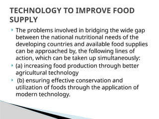  The problems involved in bridging the wide gap
between the national nutritional needs of the
developing countries and available food supplies
can be approached by, the following lines of
action, which can be taken up simultaneously:
 (a) increasing food production through better
agricultural technology
 (b) ensuring effective conservation and
utilization of foods through the application of
modern technology.
TECHNOLOGY TO IMPROVE FOOD
SUPPLY
 