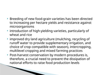  Breeding of new food-grain varieties has been directed
to increasing per hectare yields and resistance against
microorganisms
 introduction of high-yielding varieties, particularly of
wheat and rice
 improved dry land agriculture (mulching, recycling of
runoff water to provide supplementary irrigation, and
choice of crop compatible with season), intercropping,
multilevel cropping and mixed farming practices
 Post-harvest conservation by modern procedures is,
therefore, a crucial need to prevent the dissipation of
national efforts to raise food production levels
 