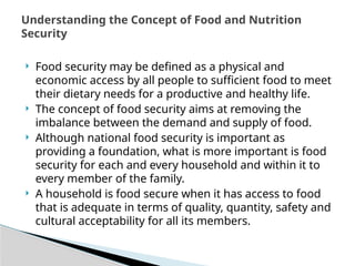  Food security may be defined as a physical and
economic access by all people to sufficient food to meet
their dietary needs for a productive and healthy life.
 The concept of food security aims at removing the
imbalance between the demand and supply of food.
 Although national food security is important as
providing a foundation, what is more important is food
security for each and every household and within it to
every member of the family.
 A household is food secure when it has access to food
that is adequate in terms of quality, quantity, safety and
cultural acceptability for all its members.
Understanding the Concept of Food and Nutrition
Security
 