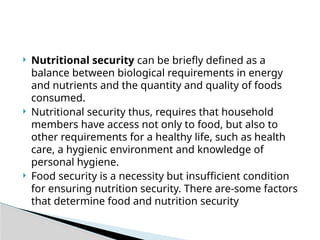  Nutritional security can be briefly defined as a
balance between biological requirements in energy
and nutrients and the quantity and quality of foods
consumed.
 Nutritional security thus, requires that household
members have access not only to food, but also to
other requirements for a healthy life, such as health
care, a hygienic environment and knowledge of
personal hygiene.
 Food security is a necessity but insufficient condition
for ensuring nutrition security. There are-some factors
that determine food and nutrition security
 