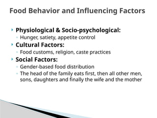 Physiological & Socio-psychological:
◦ Hunger, satiety, appetite control
 Cultural Factors:
◦ Food customs, religion, caste practices
 Social Factors:
◦ Gender-based food distribution
◦ The head of the family eats first, then all other men,
sons, daughters and finally the wife and the mother
Food Behavior and Influencing Factors
 