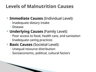  Immediate Causes (Individual Level):
◦ Inadequate dietary intake
◦ Disease
 Underlying Causes (Family Level):
◦ Poor access to food, health care, and sanitation
◦ Inadequate caring practices
 Basic Causes (Societal Level):
◦ Unequal resource distribution
◦ Socioeconomic, political, cultural factors
Levels of Malnutrition Causes
 